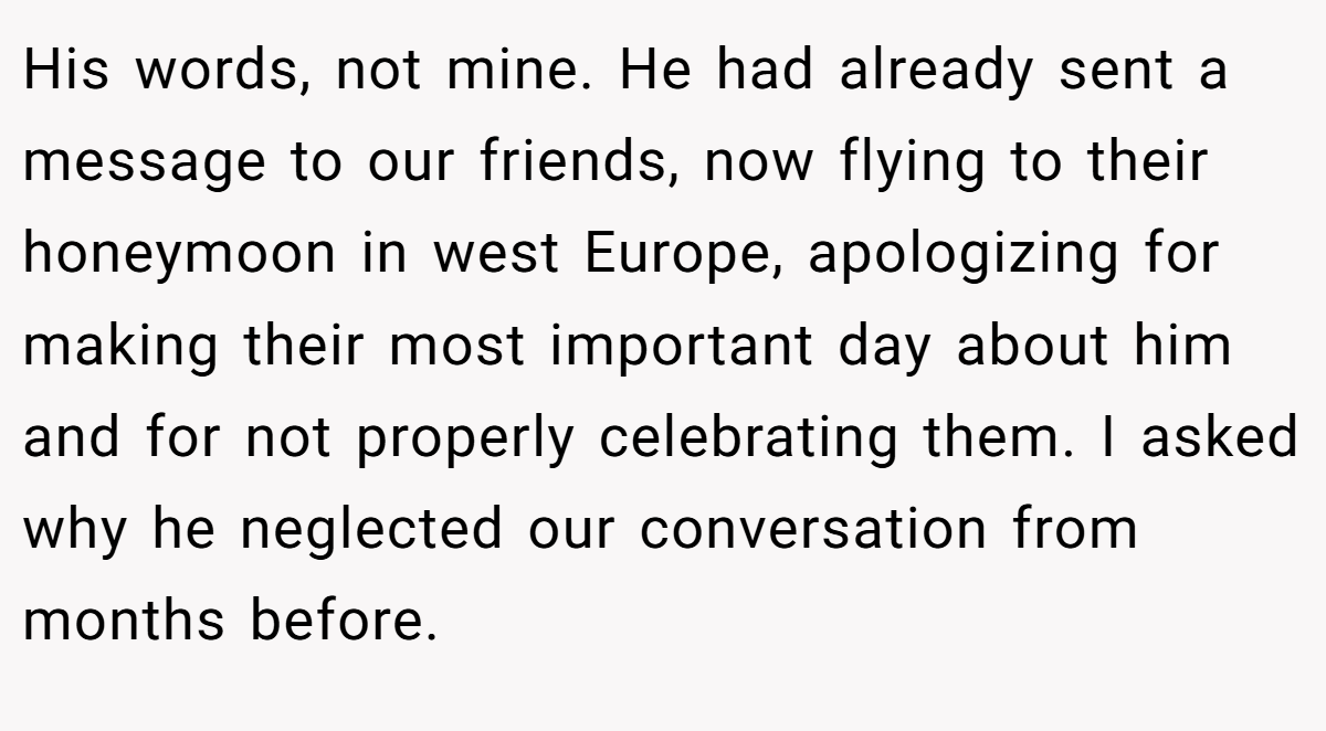 His words, not mine. He had already sent a message to our friends, now flying to their honeymoon in west Europe, apologizing for making their most important day about him and for not properly celebrating them. I asked why he neglected our conversation from months before.
