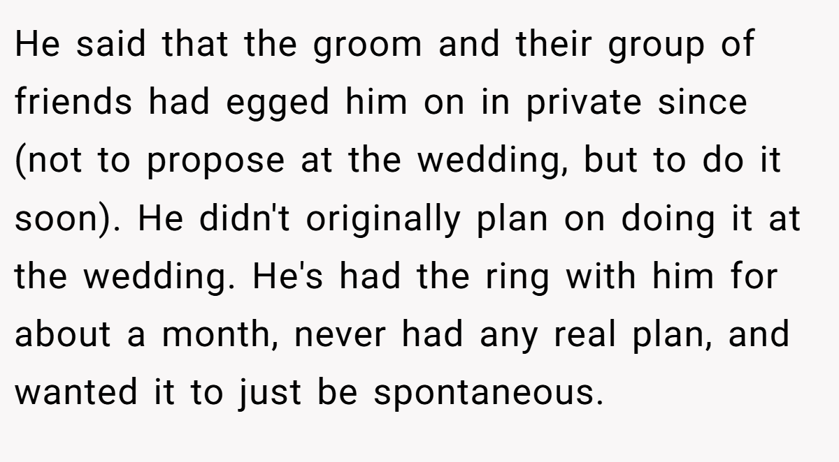 He said that the groom and their group of friends had egged him on in private since (not to propose at the wedding, but to do it soon). He didn't originally plan on doing it at the wedding. He's had the ring with him for about a month, never had any real plan, and wanted it to just be spontaneous.