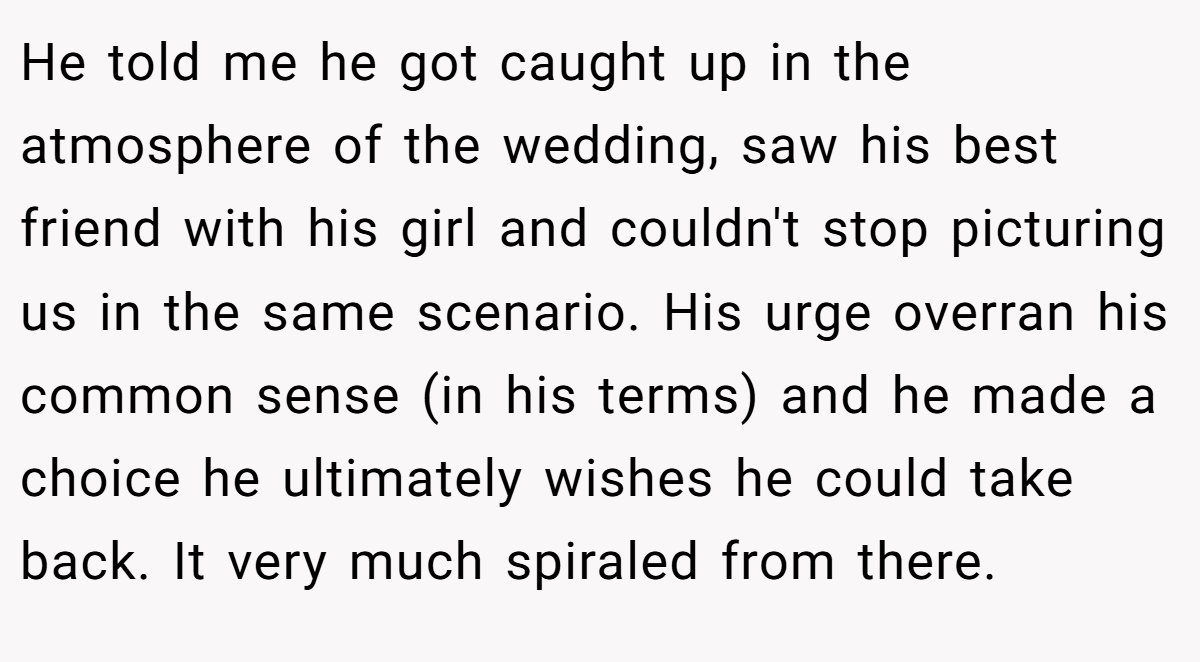 He told me he got caught up in the atmosphere of the wedding, saw his best friend with his girl and couldn't stop picturing us in the same scenario. His urge overran his common sense (in his terms) and he made a choice he ultimately wishes he could take back. It very much spiraled from there.
