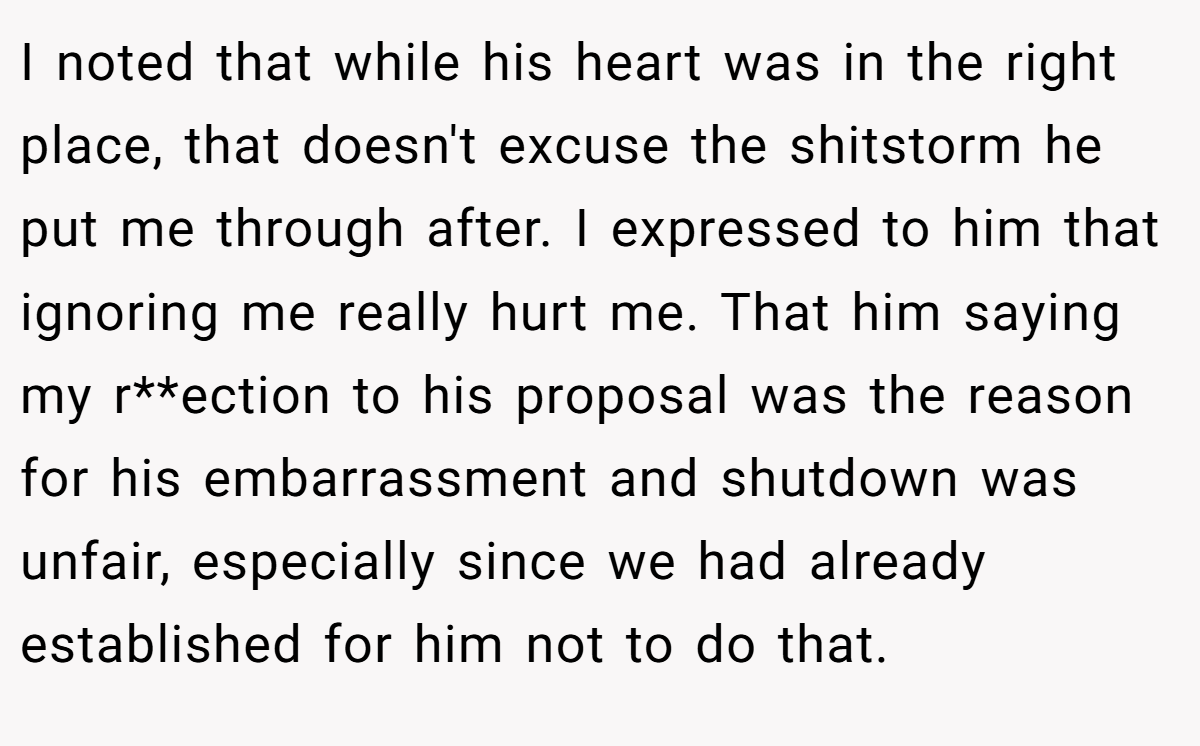 I noted that while his heart was in the right place, that doesn't excuse the shitstorm he put me through after. I expressed to him that ignoring me really hurt me. That him saying my r**ection to his proposal was the reason for his embarrassment and shutdown was unfair, especially since we had already established for him not to do that.