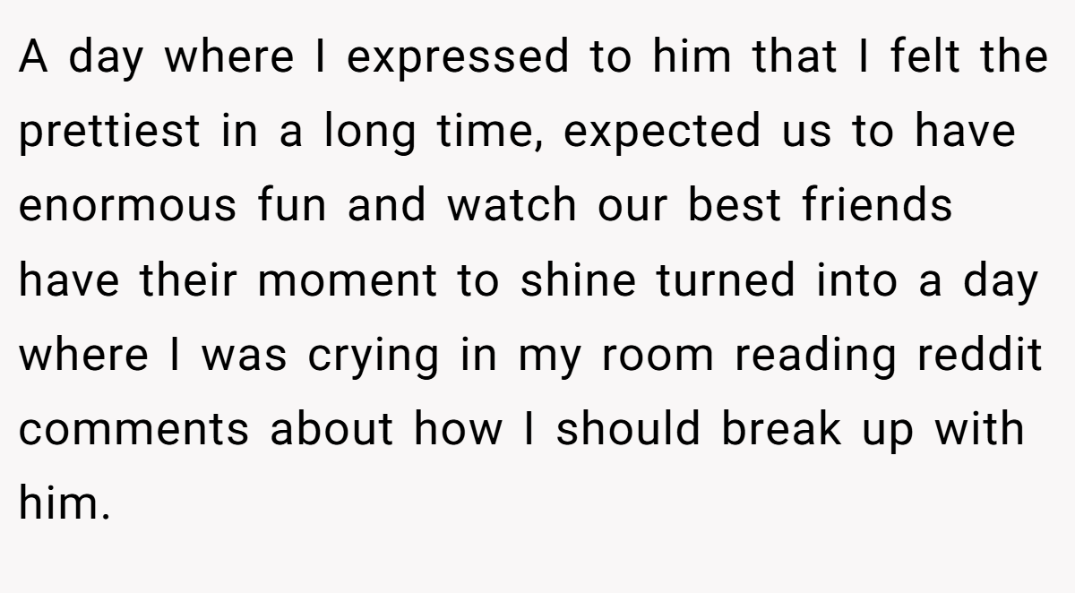 A day where I expressed to him that I felt the prettiest in a long time, expected us to have enormous fun and watch our best friends have their moment to shine turned into a day where I was crying in my room reading reddit comments about how I should break up with him.