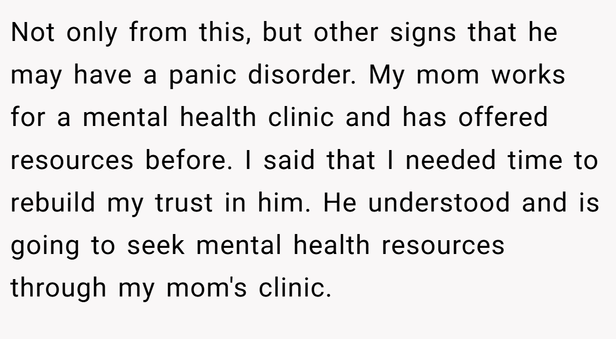 Not only from this, but other signs that he may have a panic disorder. My mom works for a mental health clinic and has offered resources before. I said that I needed time to rebuild my trust in him. He understood and is going to seek mental health resources through my mom's clinic.