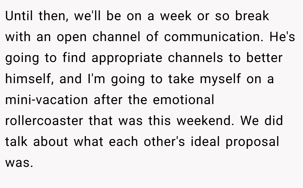 Until then, we'll be on a week or so break with an open channel of communication. He's going to find appropriate channels to better himself, and I'm going to take myself on a mini-vacation after the emotional rollercoaster that was this weekend. We did talk about what each other's ideal proposal was.