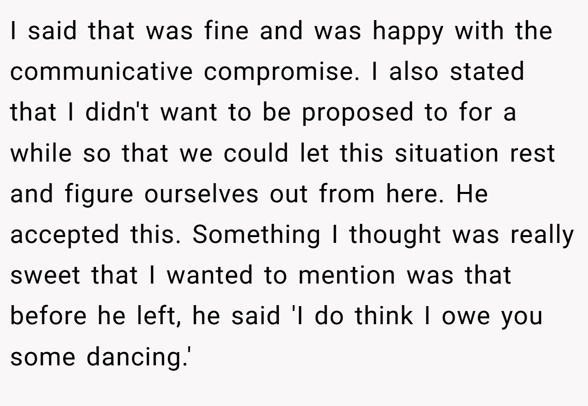 I said that was fine and was happy with the communicative compromise. I also stated that I didn't want to be proposed to for a while so that we could let this situation rest and figure ourselves out from here. He accepted this. Something I thought was really sweet that I wanted to mention was that before he left, he said 'I do think I owe you some dancing.'