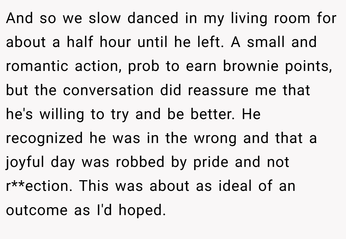 And so we slow danced in my living room for about a half hour until he left. A small and romantic action, prob to earn brownie points, but the conversation did reassure me that he's willing to try and be better. He recognized he was in the wrong and that a joyful day was robbed by pride and not r**ection. This was about as ideal of an outcome as I'd hoped.