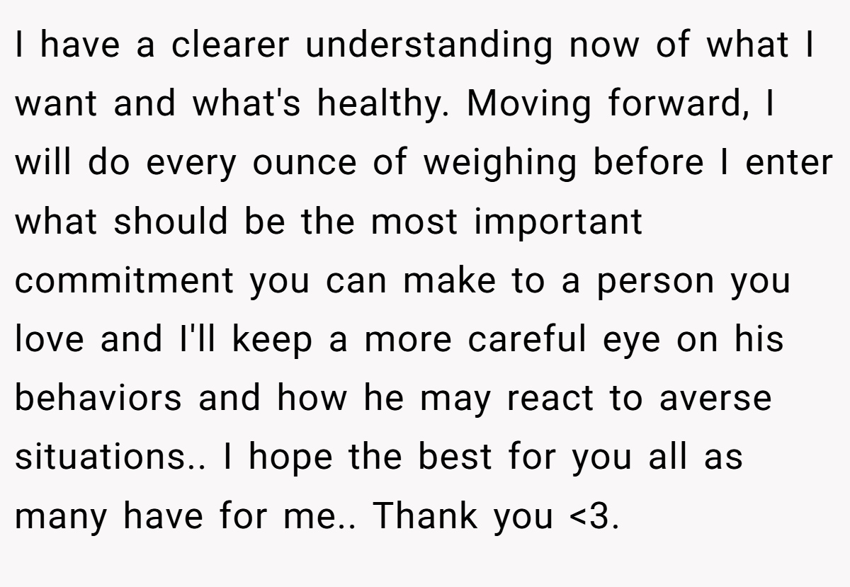 I have a clearer understanding now of what I want and what's healthy. Moving forward, I will do every ounce of weighing before I enter what should be the most important commitment you can make to a person you love and I'll keep a more careful eye on his behaviors and how he may react to averse situations.. I hope the best for you all as many have for me.. Thank you <3. 