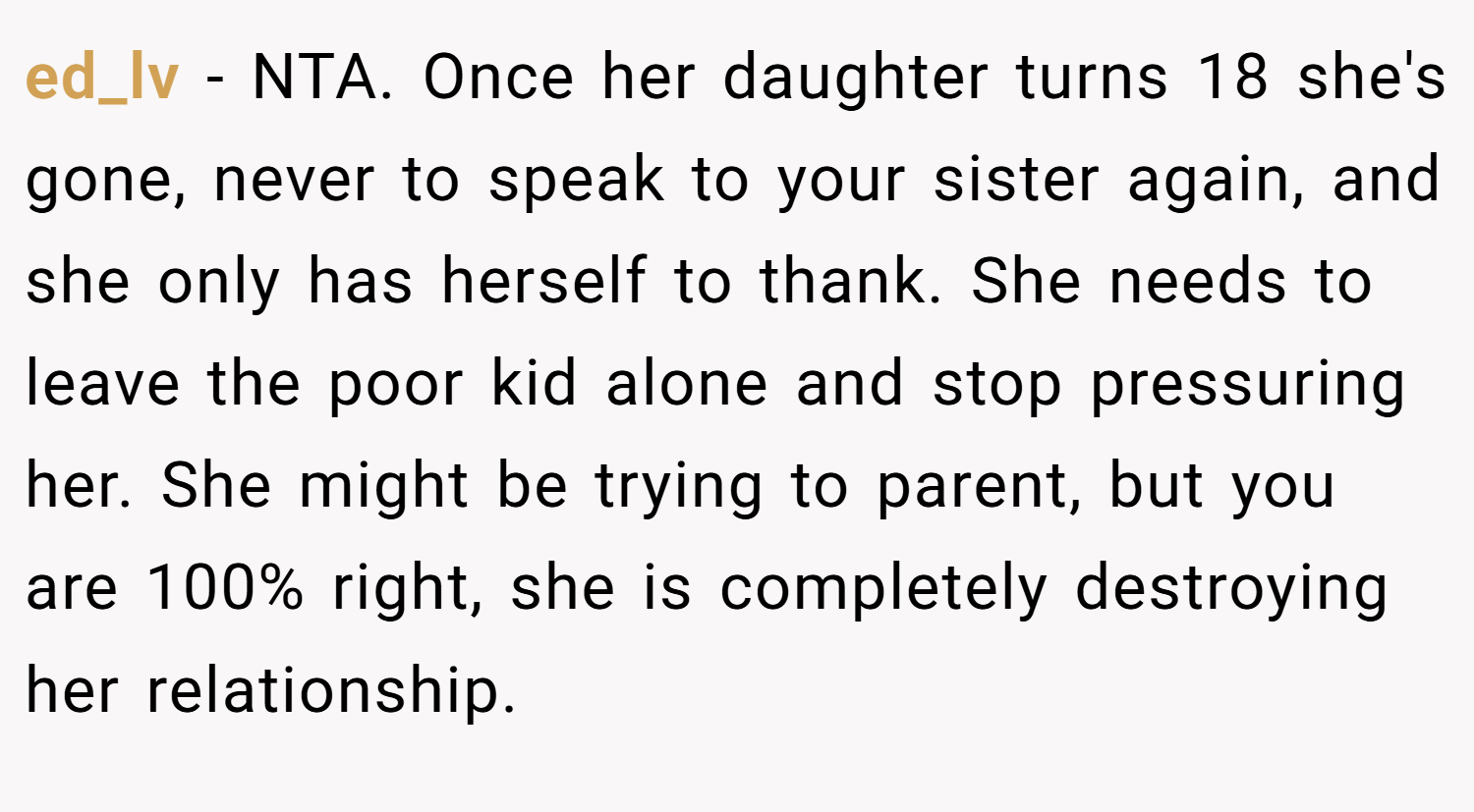 ed_lv − NTA. Once her daughter turns 18 she's gone, never to speak to your sister again, and she only has herself to thank. She needs to leave the poor kid alone and stop pressuring her. She might be trying to parent, but you are 100% right, she is completely destroying her relationship.