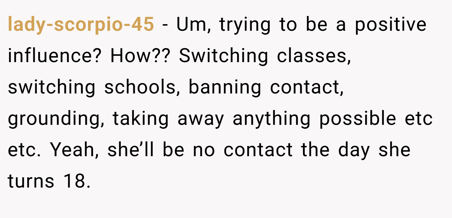 lady-scorpio-45 − Um, trying to be a positive influence? How?? Switching classes, switching schools, banning contact, grounding, taking away anything possible etc etc. Yeah, she’ll be no contact the day she turns 18.