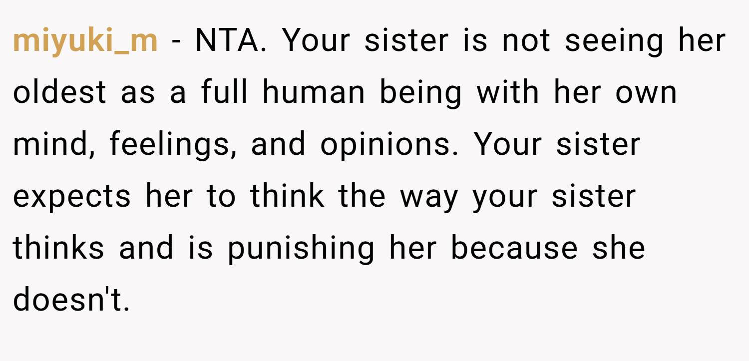 miyuki_m − NTA. Your sister is not seeing her oldest as a full human being with her own mind, feelings, and opinions. Your sister expects her to think the way your sister thinks and is punishing her because she doesn't.