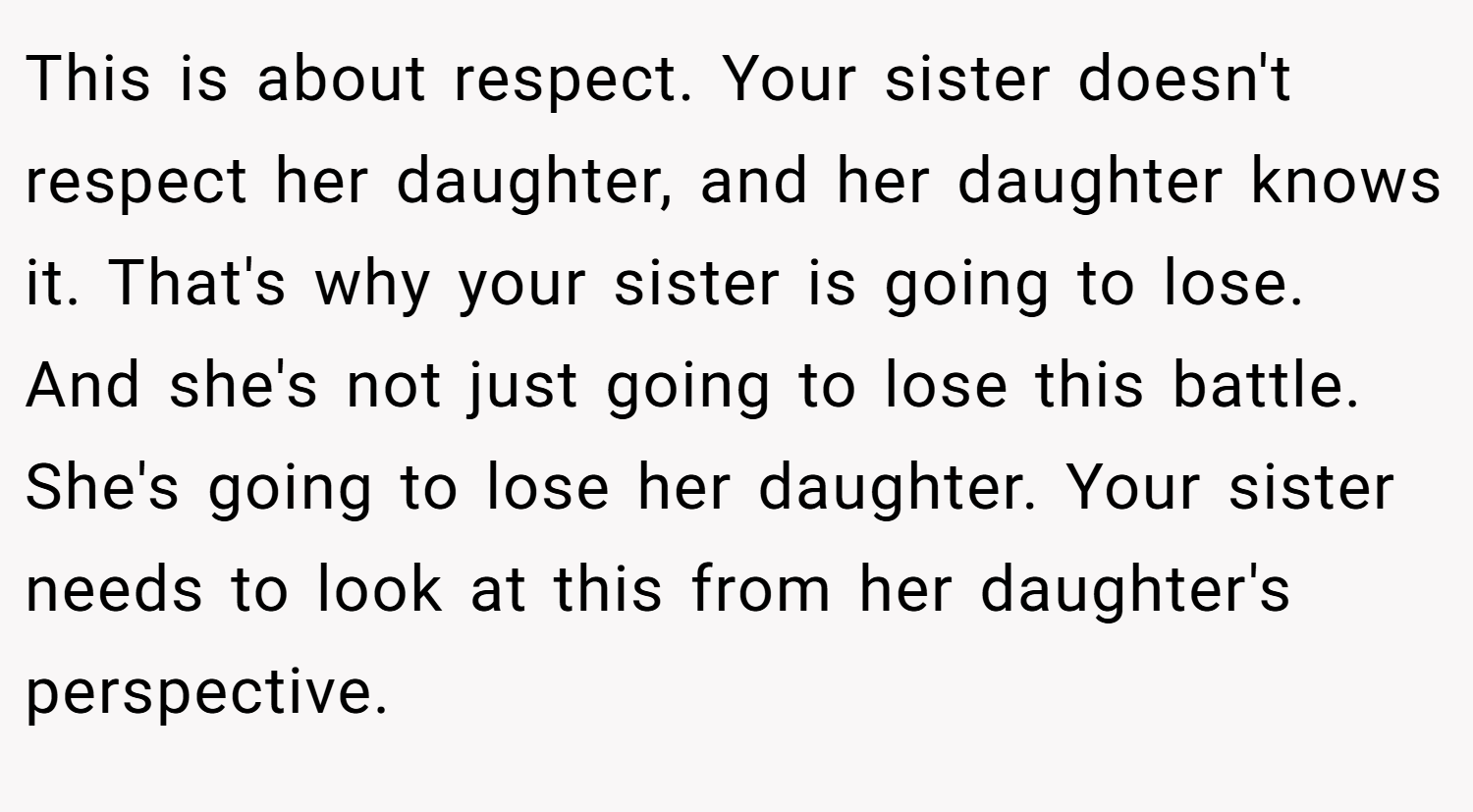This is about respect. Your sister doesn't respect her daughter, and her daughter knows it. That's why your sister is going to lose. And she's not just going to lose this battle. She's going to lose her daughter. Your sister needs to look at this from her daughter's perspective.
