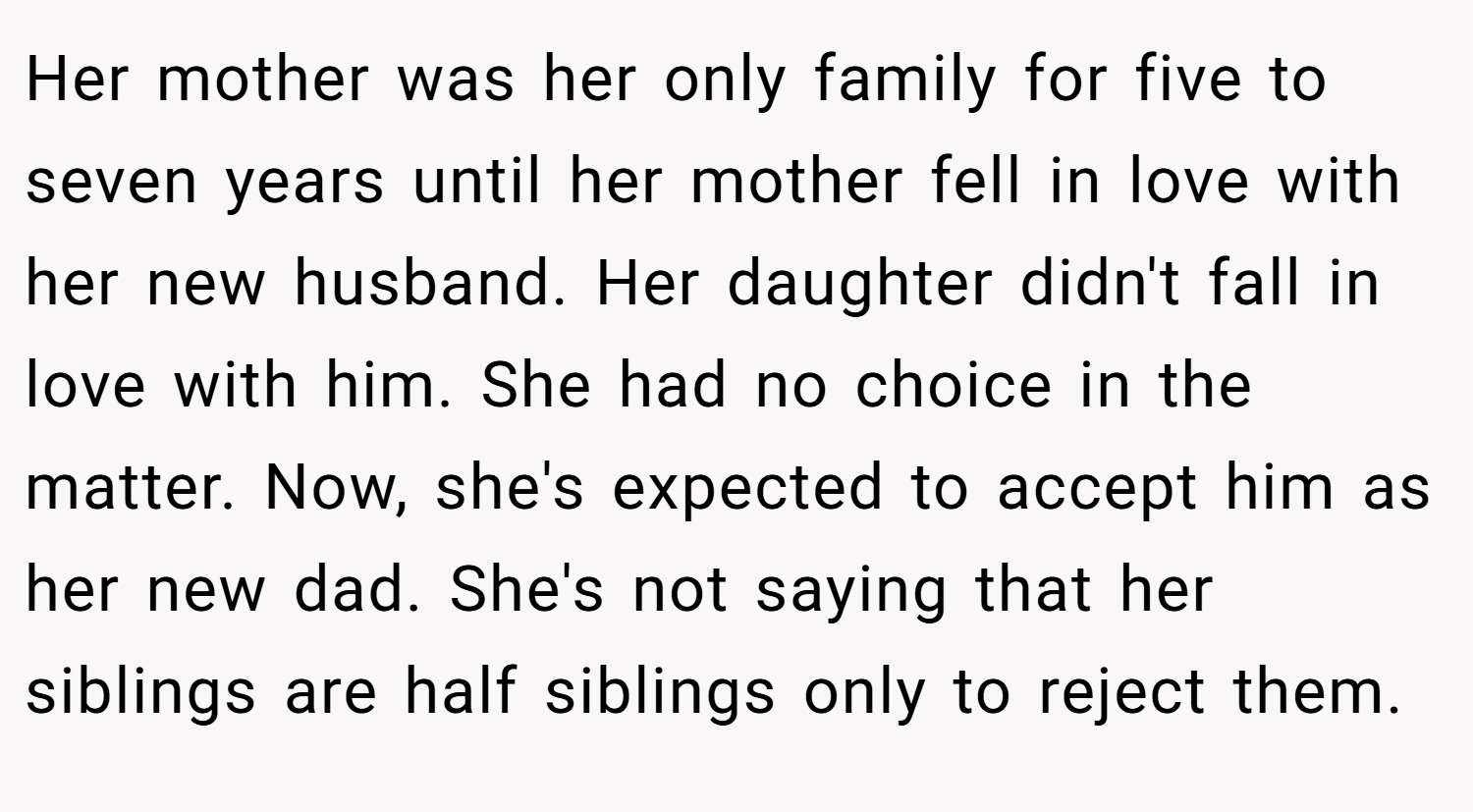 Her mother was her only family for five to seven years until her mother fell in love with her new husband. Her daughter didn't fall in love with him. She had no choice in the matter. Now, she's expected to accept him as her new dad. She's not saying that her siblings are half siblings only to reject them.