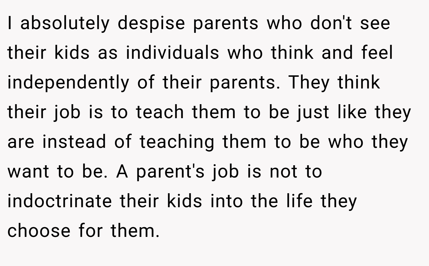 I absolutely despise parents who don't see their kids as individuals who think and feel independently of their parents. They think their job is to teach them to be just like they are instead of teaching them to be who they want to be. A parent's job is not to indoctrinate their kids into the life they choose for them.