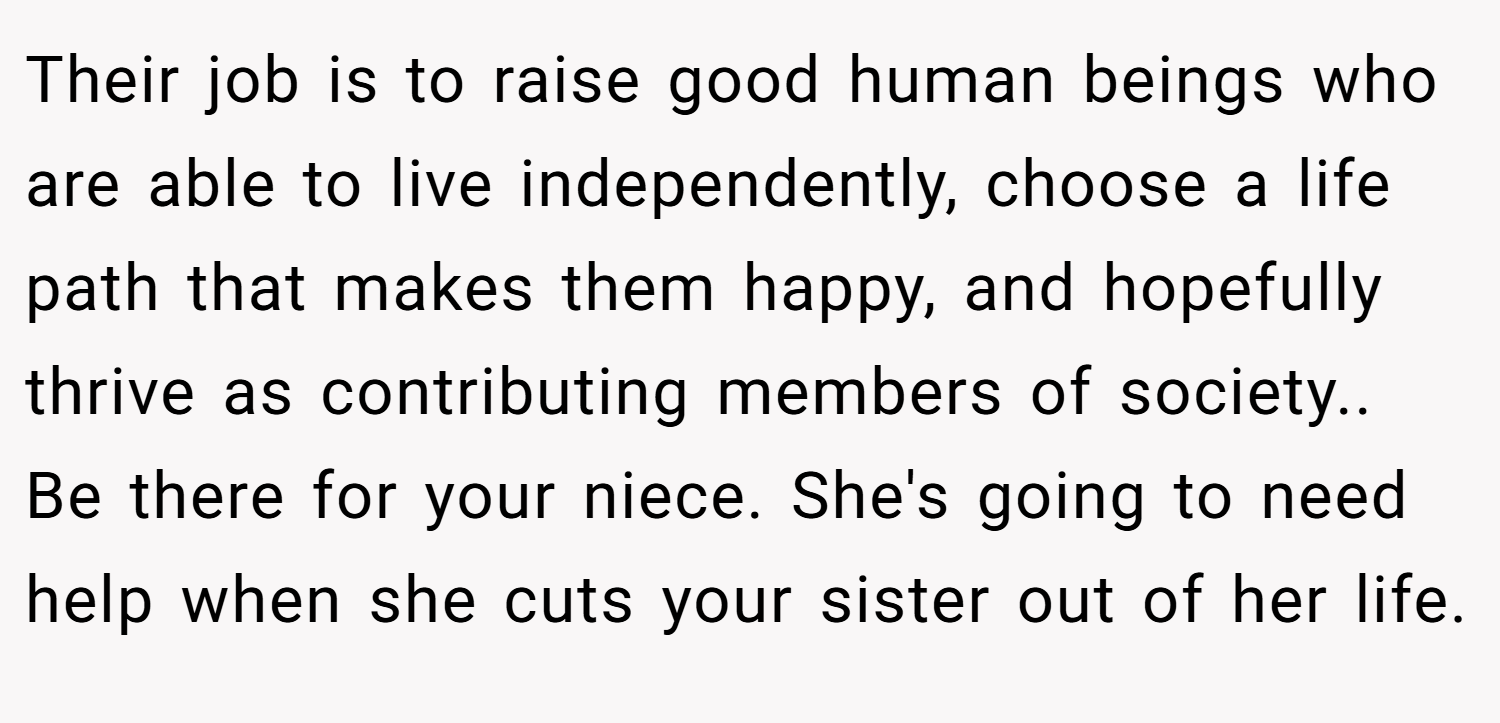 Their job is to raise good human beings who are able to live independently, choose a life path that makes them happy, and hopefully thrive as contributing members of society.. Be there for your niece. She's going to need help when she cuts your sister out of her life.