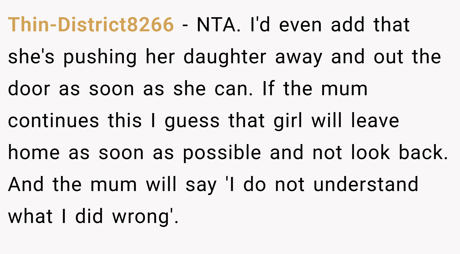 Thin-District8266 − NTA. I'd even add that she's pushing her daughter away and out the door as soon as she can. If the mum continues this I guess that girl will leave home as soon as possible and not look back. And the mum will say 'I do not understand what I did wrong'.