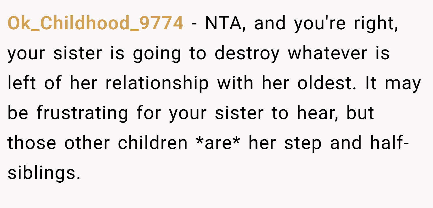 Ok_Childhood_9774 − NTA, and you're right, your sister is going to destroy whatever is left of her relationship with her oldest. It may be frustrating for your sister to hear, but those other children *are* her step and half-siblings.