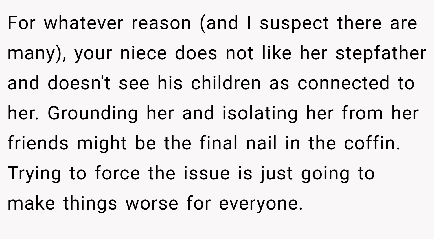 For whatever reason (and I suspect there are many), your niece does not like her stepfather and doesn't see his children as connected to her. Grounding her and isolating her from her friends might be the final nail in the coffin. Trying to force the issue is just going to make things worse for everyone.