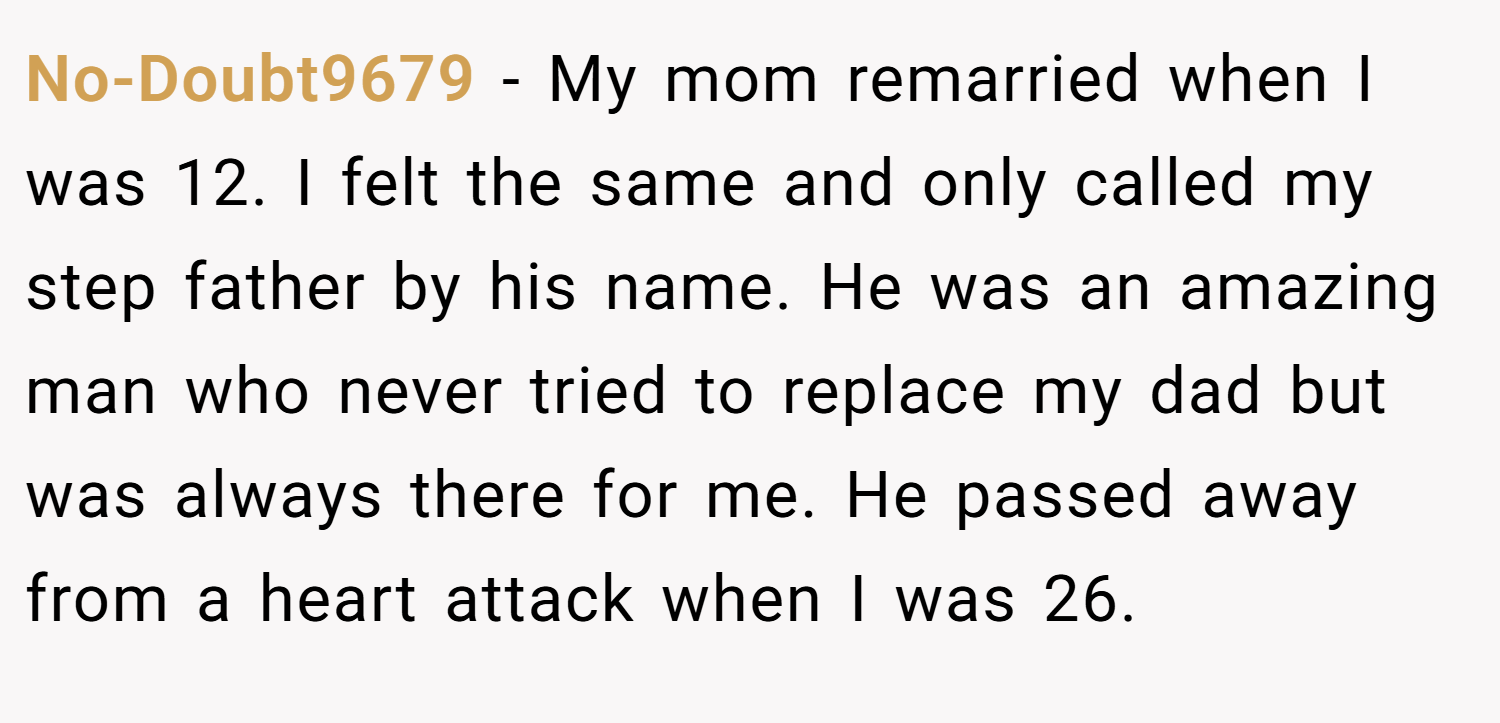 No-Doubt9679 − My mom remarried when I was 12. I felt the same and only called my step father by his name. He was an amazing man who never tried to replace my dad but was always there for me. He passed away from a heart attack when I was 26.