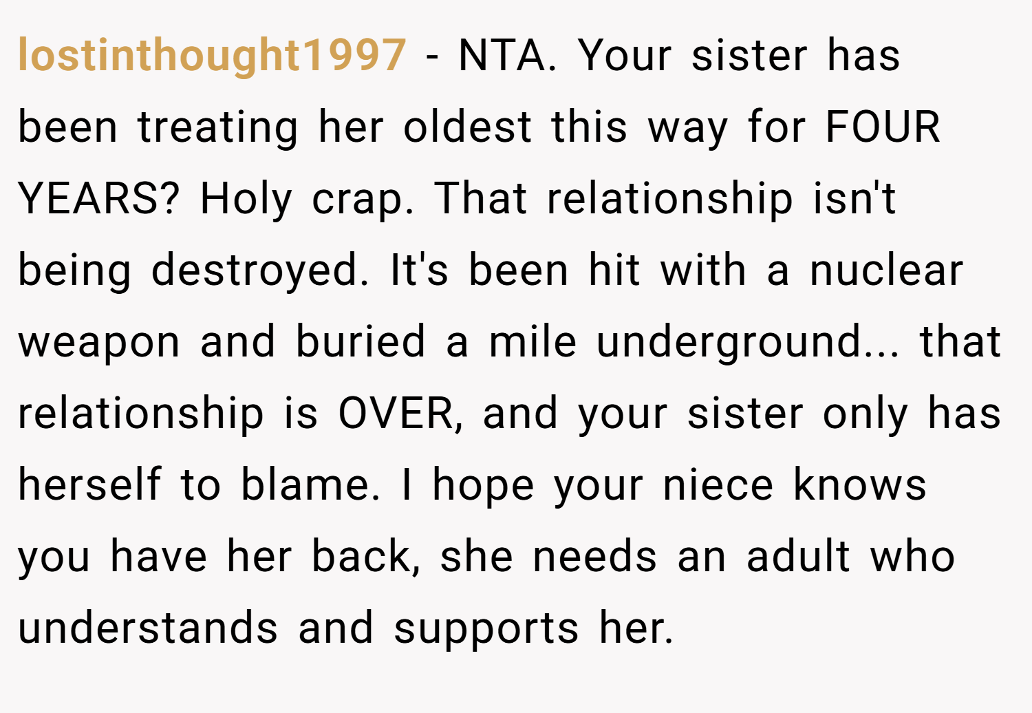 lostinthought1997 − NTA. Your sister has been treating her oldest this way for FOUR YEARS? Holy crap. That relationship isn't being destroyed. It's been hit with a nuclear weapon and buried a mile underground... that relationship is OVER, and your sister only has herself to blame. I hope your niece knows you have her back, she needs an adult who understands and supports her.