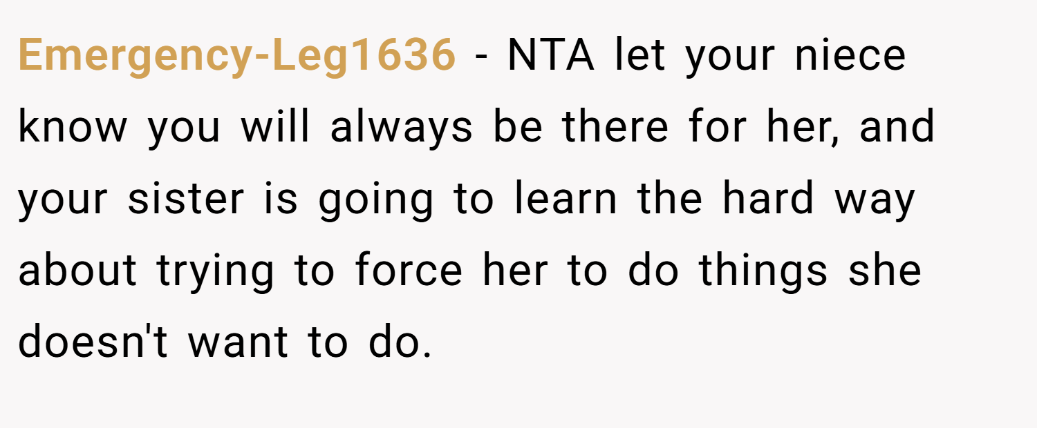 Emergency-Leg1636 − NTA let your niece know you will always be there for her, and your sister is going to learn the hard way about trying to force her to do things she doesn't want to do.
