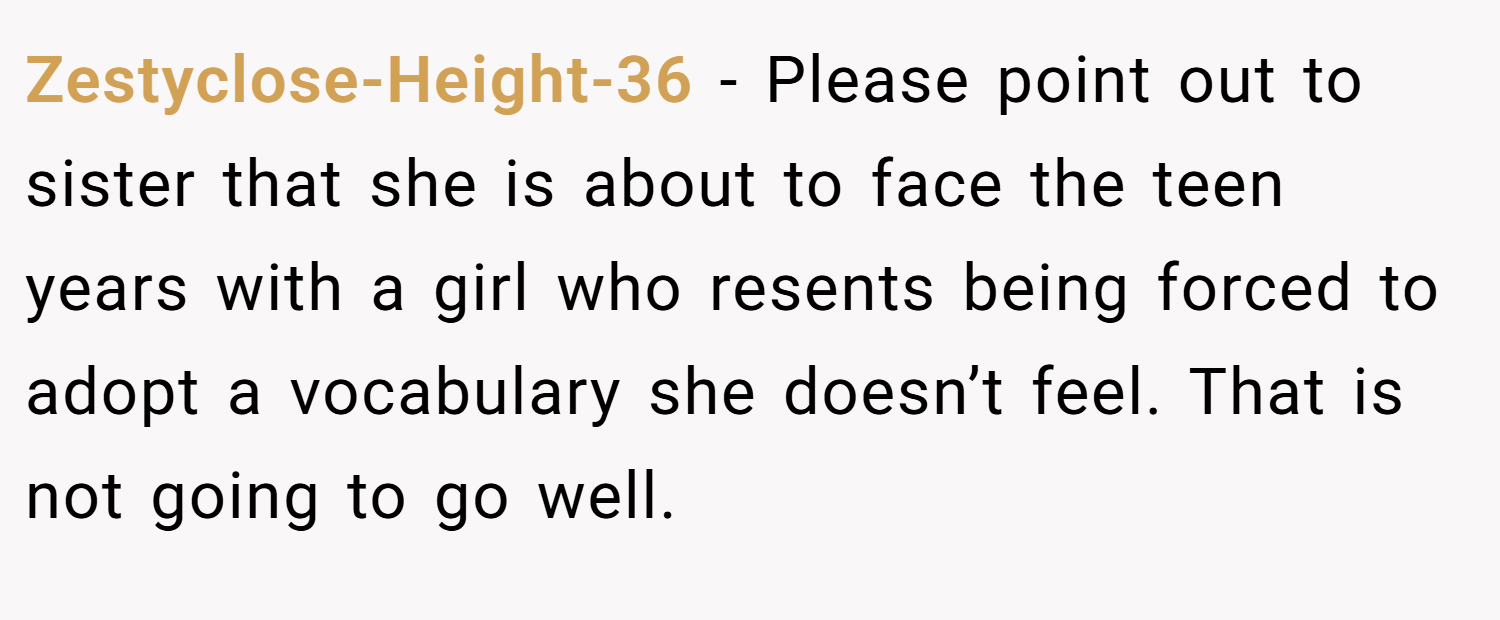 Zestyclose-Height-36 − Please point out to sister that she is about to face the teen years with a girl who resents being forced to adopt a vocabulary she doesn’t feel. That is not going to go well.