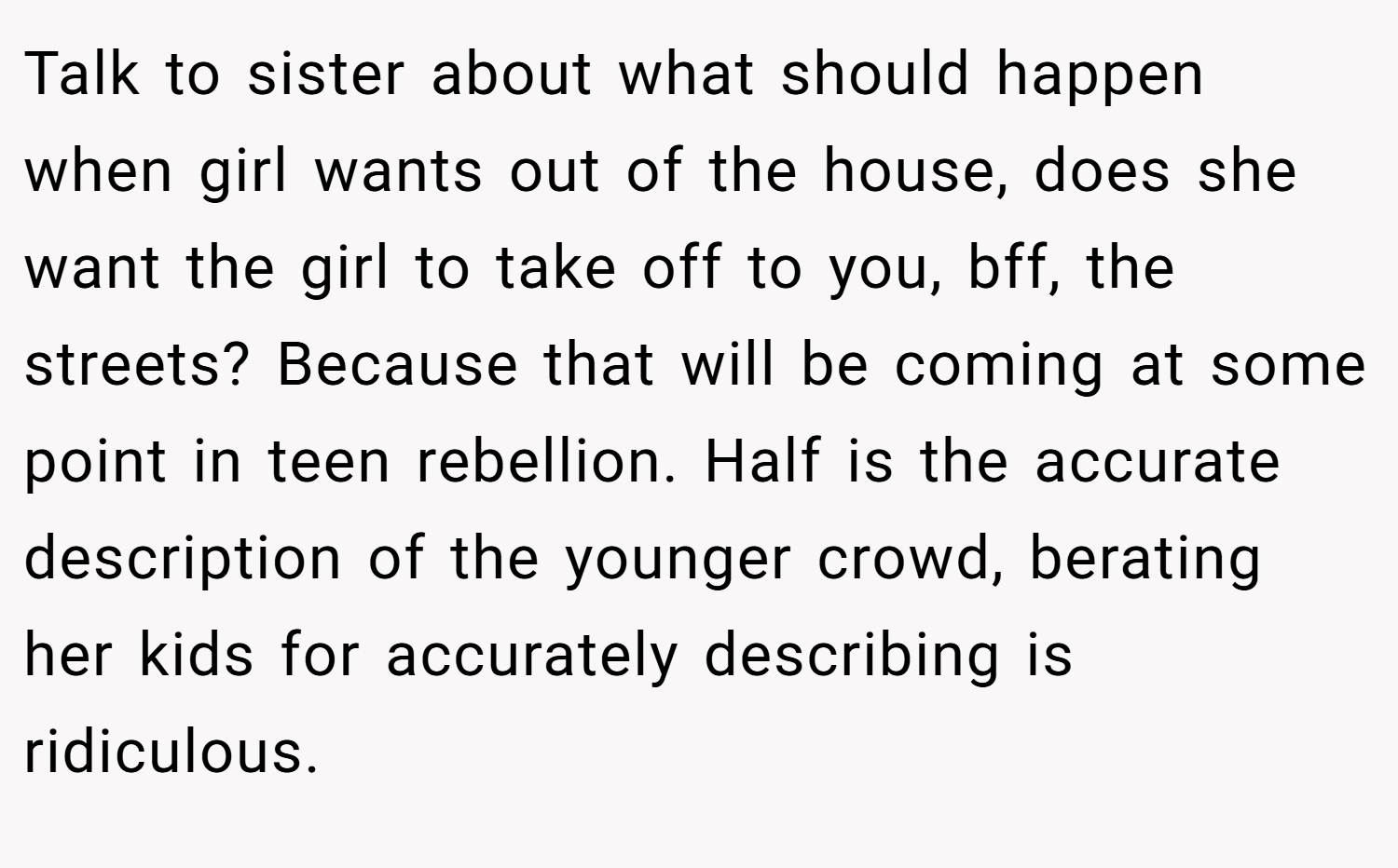 Talk to sister about what should happen when girl wants out of the house, does she want the girl to take off to you, bff, the streets? Because that will be coming at some point in teen rebellion. Half is the accurate description of the younger crowd, berating her kids for accurately describing is ridiculous.