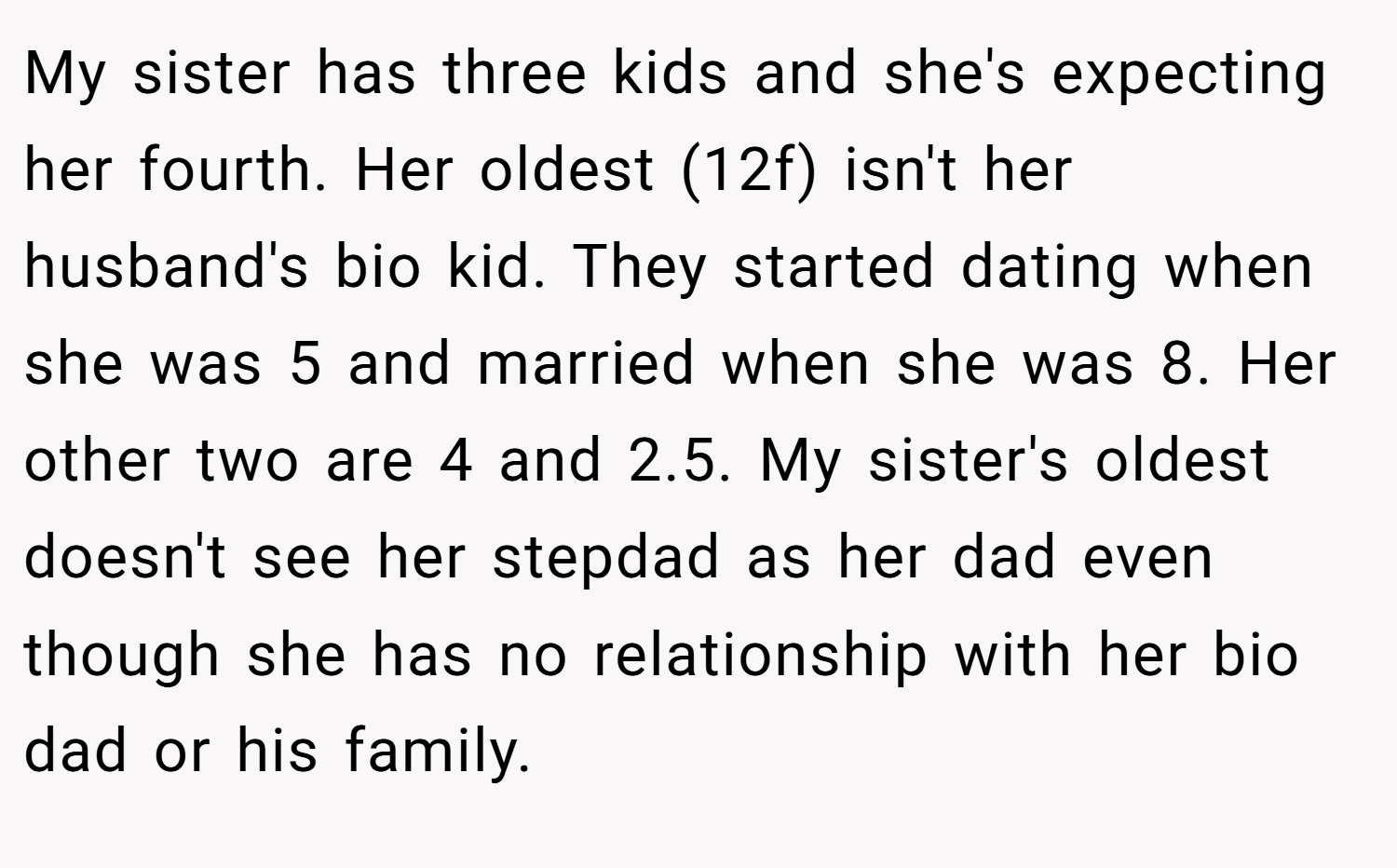 My sister has three kids and she's expecting her fourth. Her oldest (12f) isn't her husband's bio kid. They started dating when she was 5 and married when she was 8. Her other two are 4 and 2.5. My sister's oldest doesn't see her stepdad as her dad even though she has no relationship with her bio dad or his family.