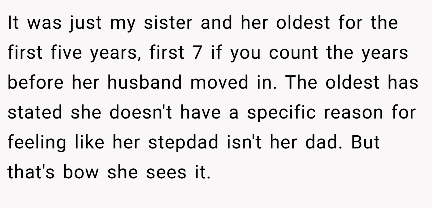 It was just my sister and her oldest for the first five years, first 7 if you count the years before her husband moved in. The oldest has stated she doesn't have a specific reason for feeling like her stepdad isn't her dad. But that's bow she sees it.