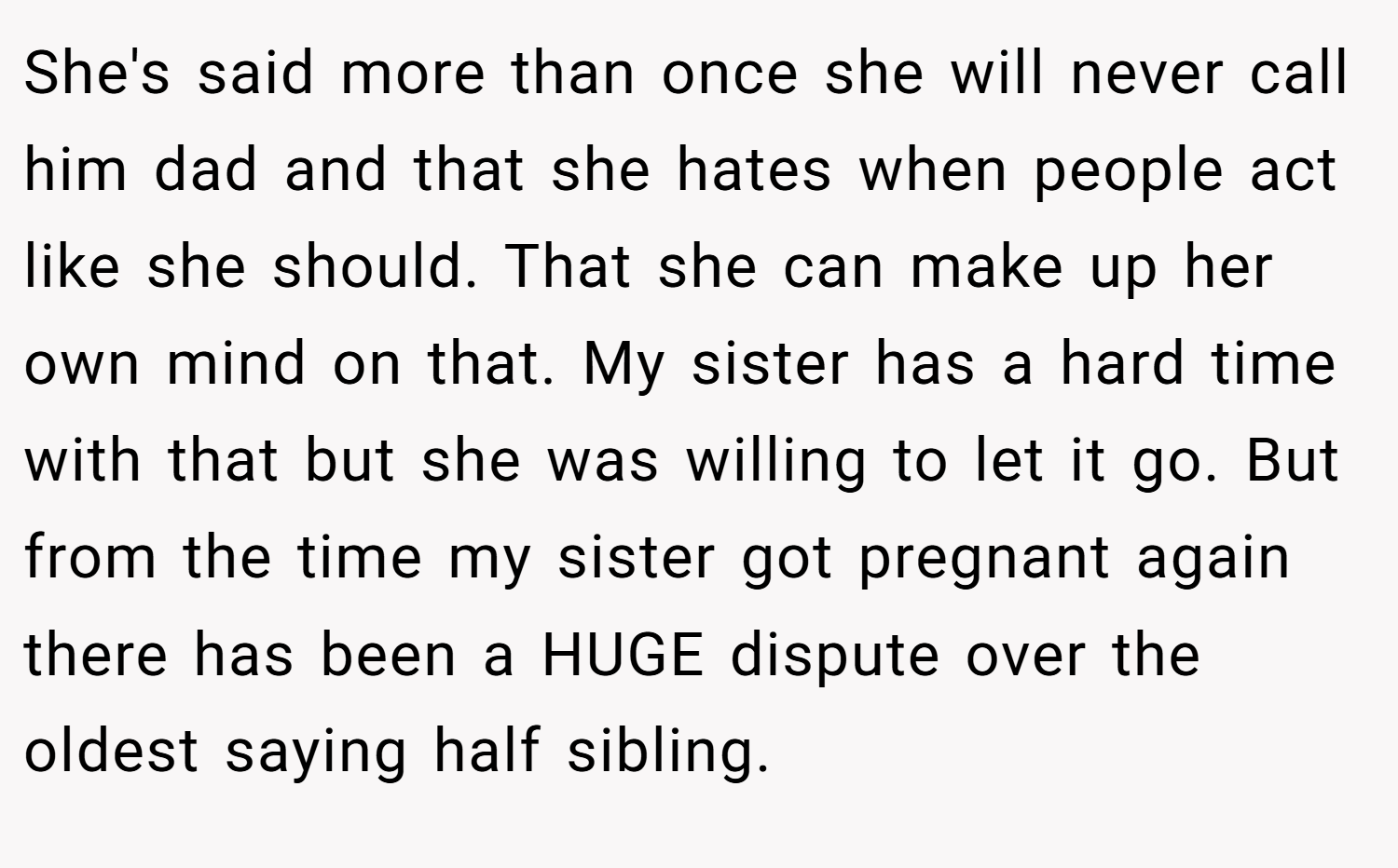 She's said more than once she will never call him dad and that she hates when people act like she should. That she can make up her own mind on that. My sister has a hard time with that but she was willing to let it go. But from the time my sister got pregnant again there has been a HUGE dispute over the oldest saying half sibling.