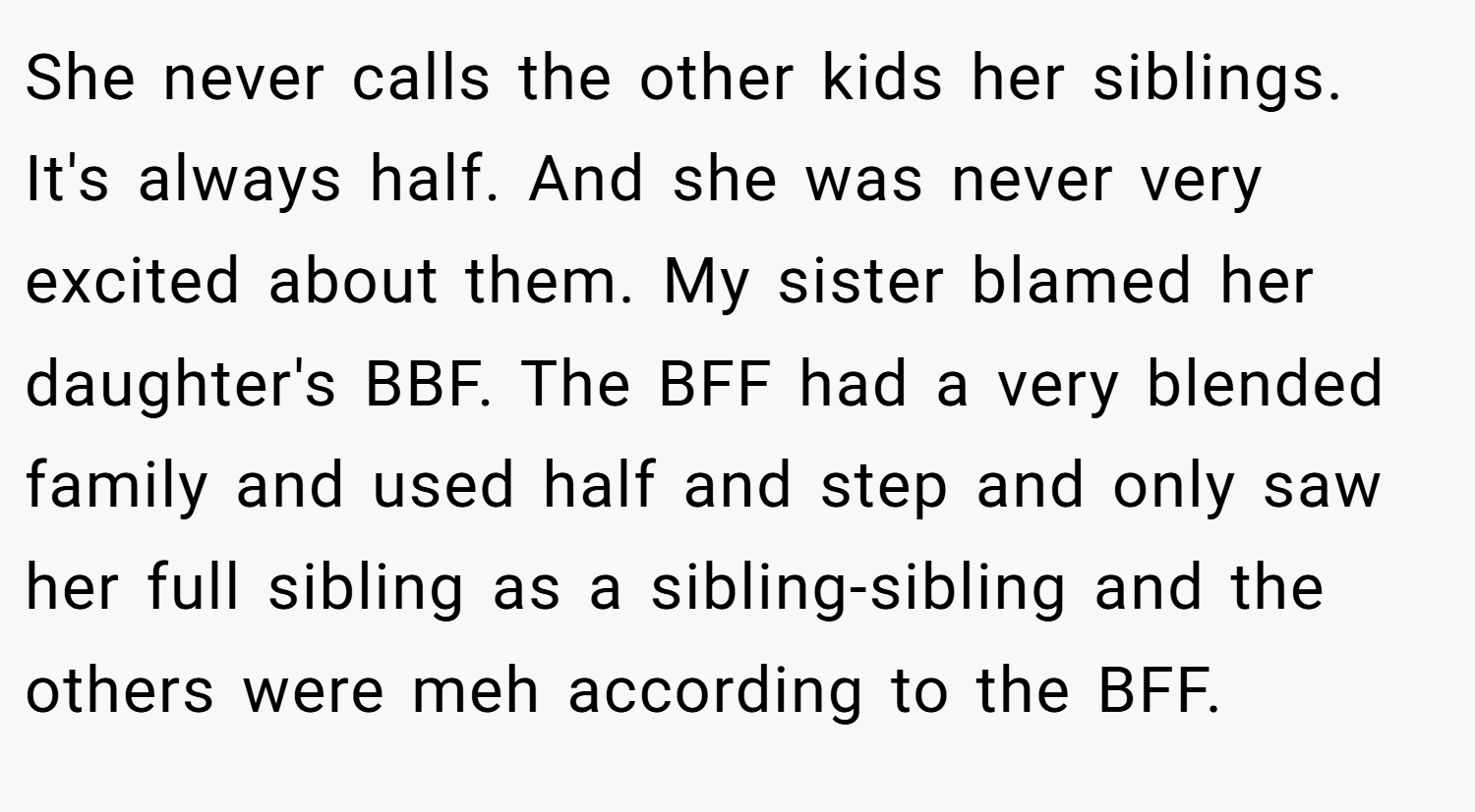 She never calls the other kids her siblings. It's always half. And she was never very excited about them. My sister blamed her daughter's BBF. The BFF had a very blended family and used half and step and only saw her full sibling as a sibling-sibling and the others were meh according to the BFF.