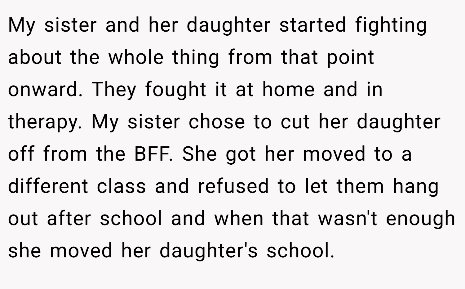 My sister and her daughter started fighting about the whole thing from that point onward. They fought it at home and in therapy. My sister chose to cut her daughter off from the BFF. She got her moved to a different class and refused to let them hang out after school and when that wasn't enough she moved her daughter's school.