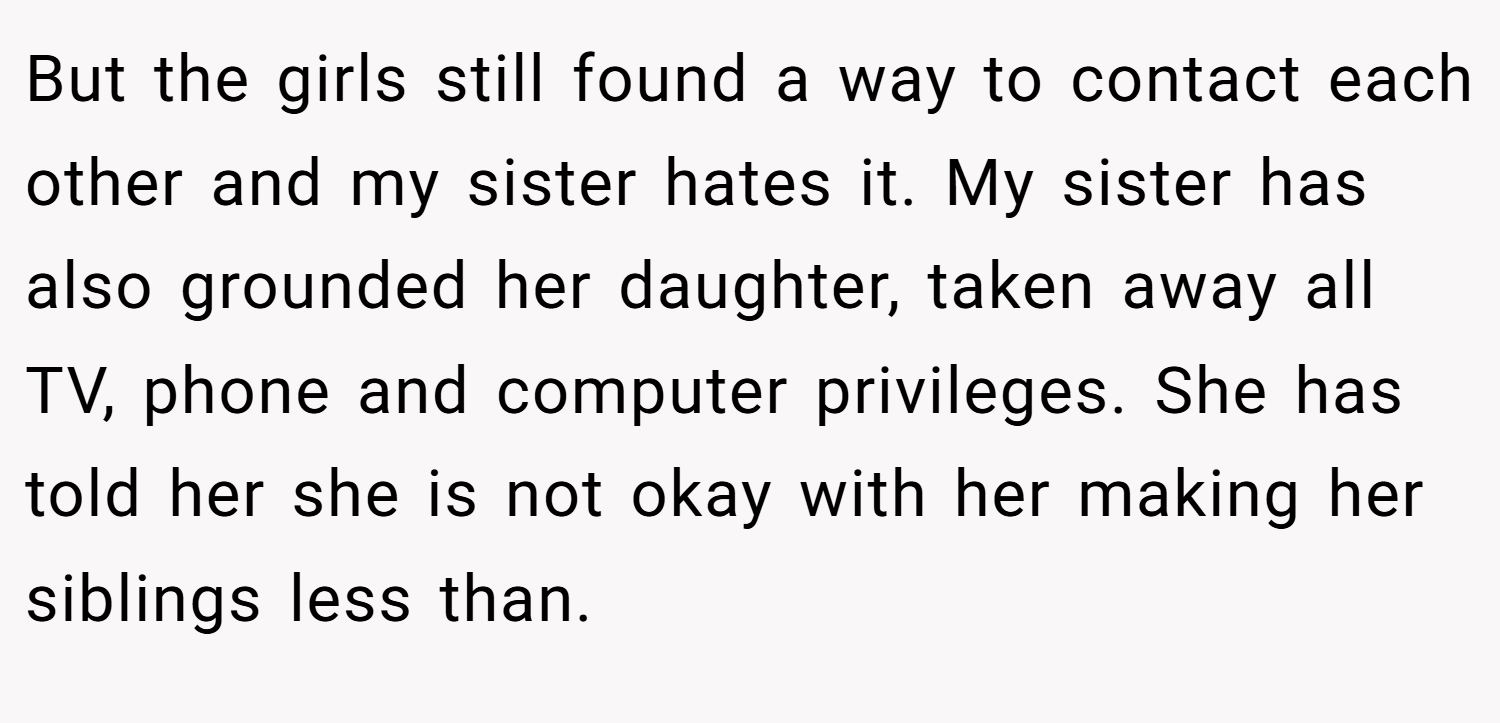 But the girls still found a way to contact each other and my sister hates it. My sister has also grounded her daughter, taken away all TV, phone and computer privileges. She has told her she is not okay with her making her siblings less than.