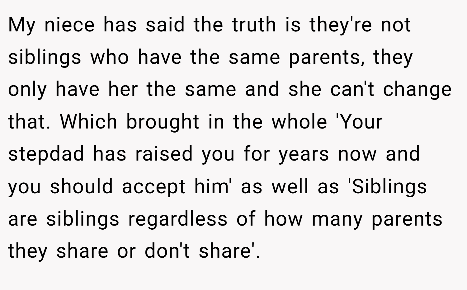 My niece has said the truth is they're not siblings who have the same parents, they only have her the same and she can't change that. Which brought in the whole 'Your stepdad has raised you for years now and you should accept him' as well as 'Siblings are siblings regardless of how many parents they share or don't share'.