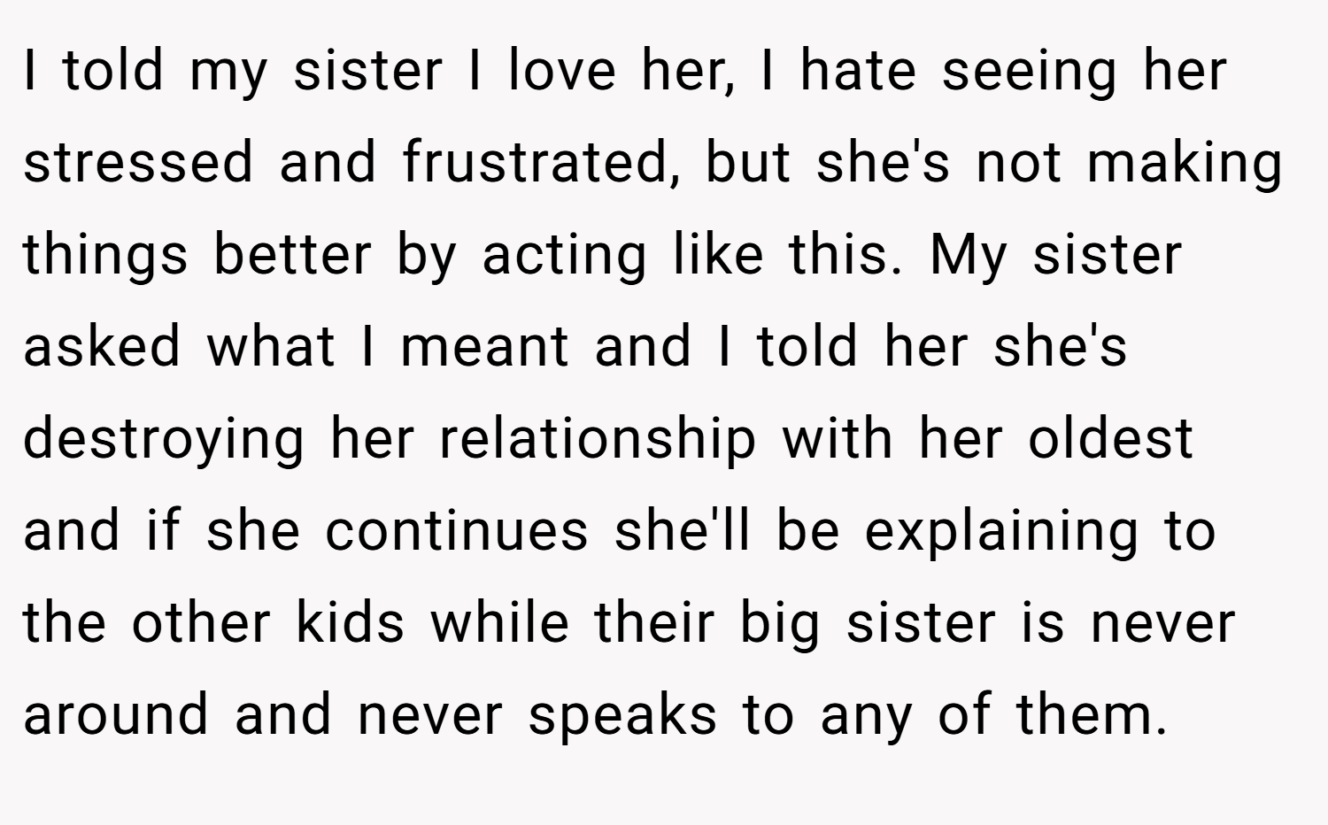 I told my sister I love her, I hate seeing her stressed and frustrated, but she's not making things better by acting like this. My sister asked what I meant and I told her she's destroying her relationship with her oldest and if she continues she'll be explaining to the other kids while their big sister is never around and never speaks to any of them.