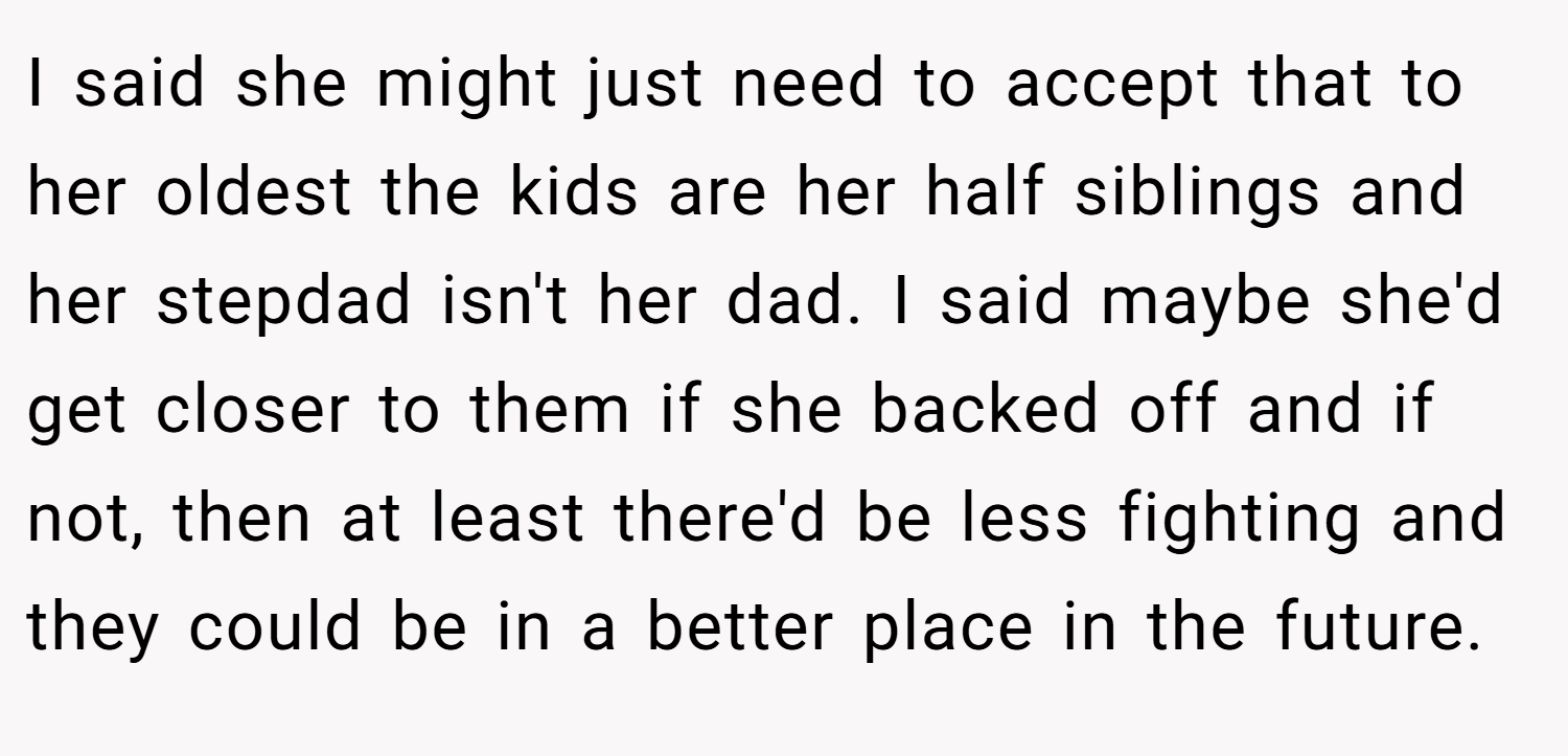 I said she might just need to accept that to her oldest the kids are her half siblings and her stepdad isn't her dad. I said maybe she'd get closer to them if she backed off and if not, then at least there'd be less fighting and they could be in a better place in the future.