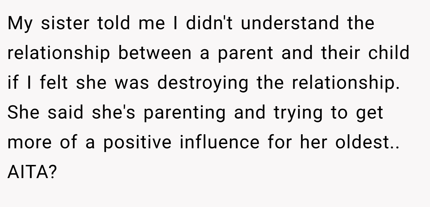 My sister told me I didn't understand the relationship between a parent and their child if I felt she was destroying the relationship. She said she's parenting and trying to get more of a positive influence for her oldest.. AITA?