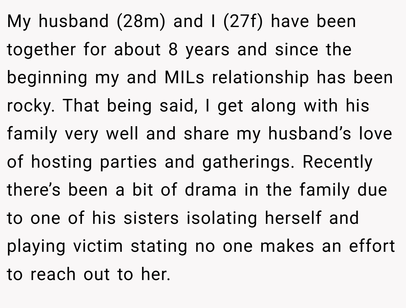 My husband (28m) and I (27f) have been together for about 8 years and since the beginning my and MILs relationship has been rocky. That being said, I get along with his family very well and share my husband’s love of hosting parties and gatherings. Recently there’s been a bit of drama in the family due to one of his sisters isolating herself and playing victim stating no one makes an effort to reach out to her.