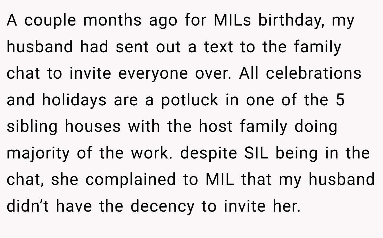 A couple months ago for MILs birthday, my husband had sent out a text to the family chat to invite everyone over. All celebrations and holidays are a potluck in one of the 5 sibling houses with the host family doing majority of the work. despite SIL being in the chat, she complained to MIL that my husband didn’t have the decency to invite her.