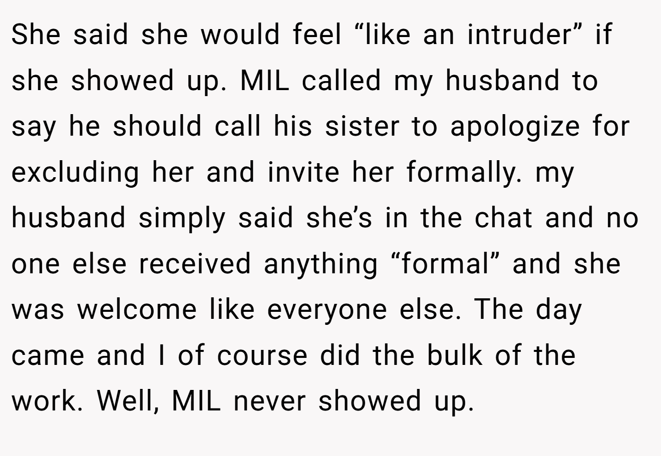 She said she would feel “like an intruder” if she showed up. MIL called my husband to say he should call his sister to apologize for excluding her and invite her formally. my husband simply said she’s in the chat and no one else received anything “formal” and she was welcome like everyone else. The day came and I of course did the bulk of the work. Well, MIL never showed up.