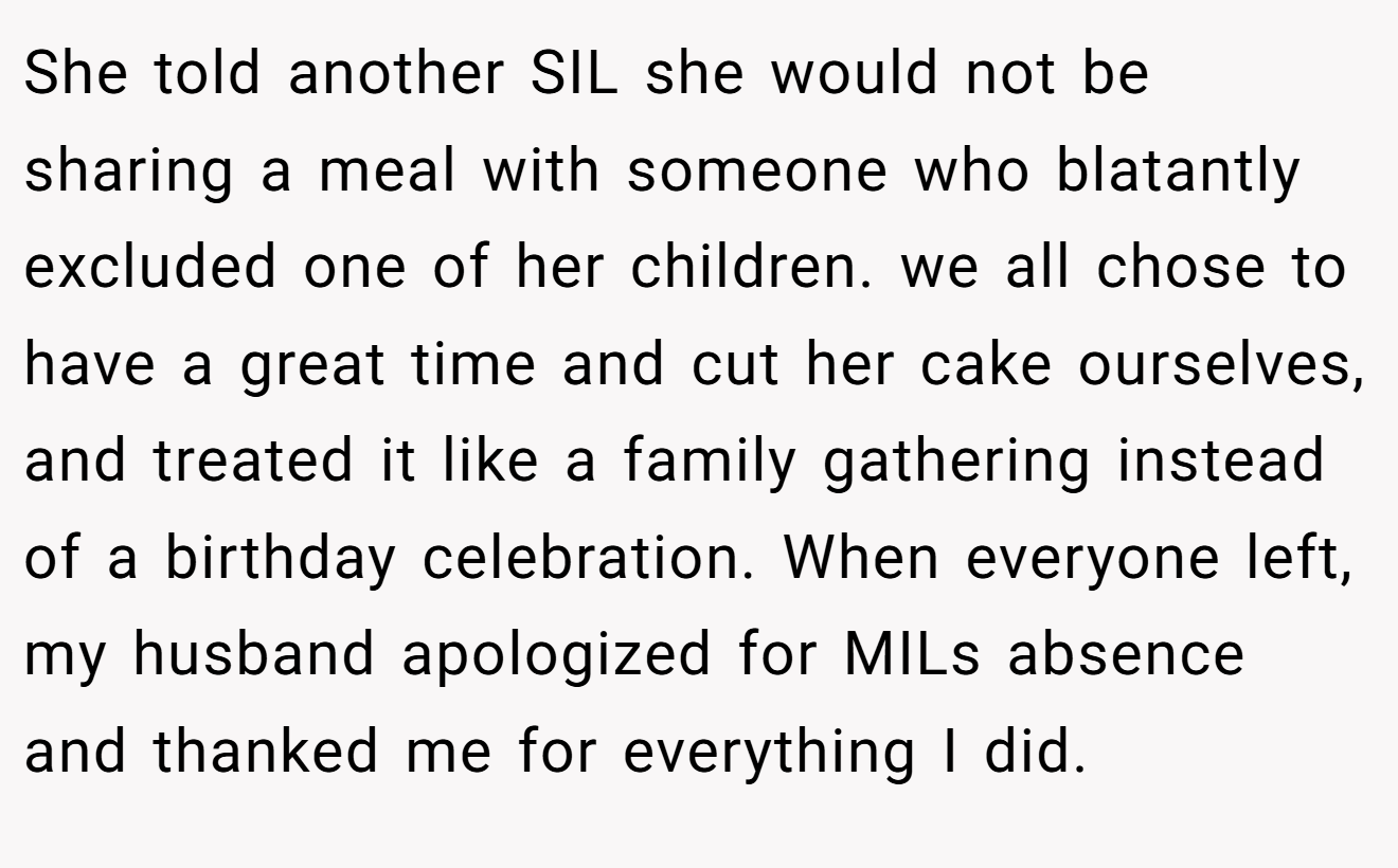 She told another SIL she would not be sharing a meal with someone who blatantly excluded one of her children. we all chose to have a great time and cut her cake ourselves, and treated it like a family gathering instead of a birthday celebration. When everyone left, my husband apologized for MILs absence and thanked me for everything I did.
