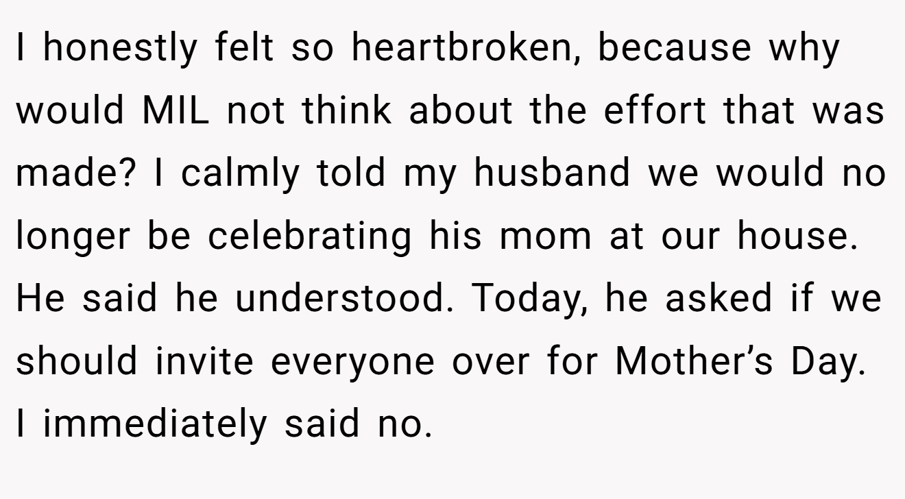 I honestly felt so heartbroken, because why would MIL not think about the effort that was made? I calmly told my husband we would no longer be celebrating his mom at our house. He said he understood. Today, he asked if we should invite everyone over for Mother’s Day. I immediately said no.