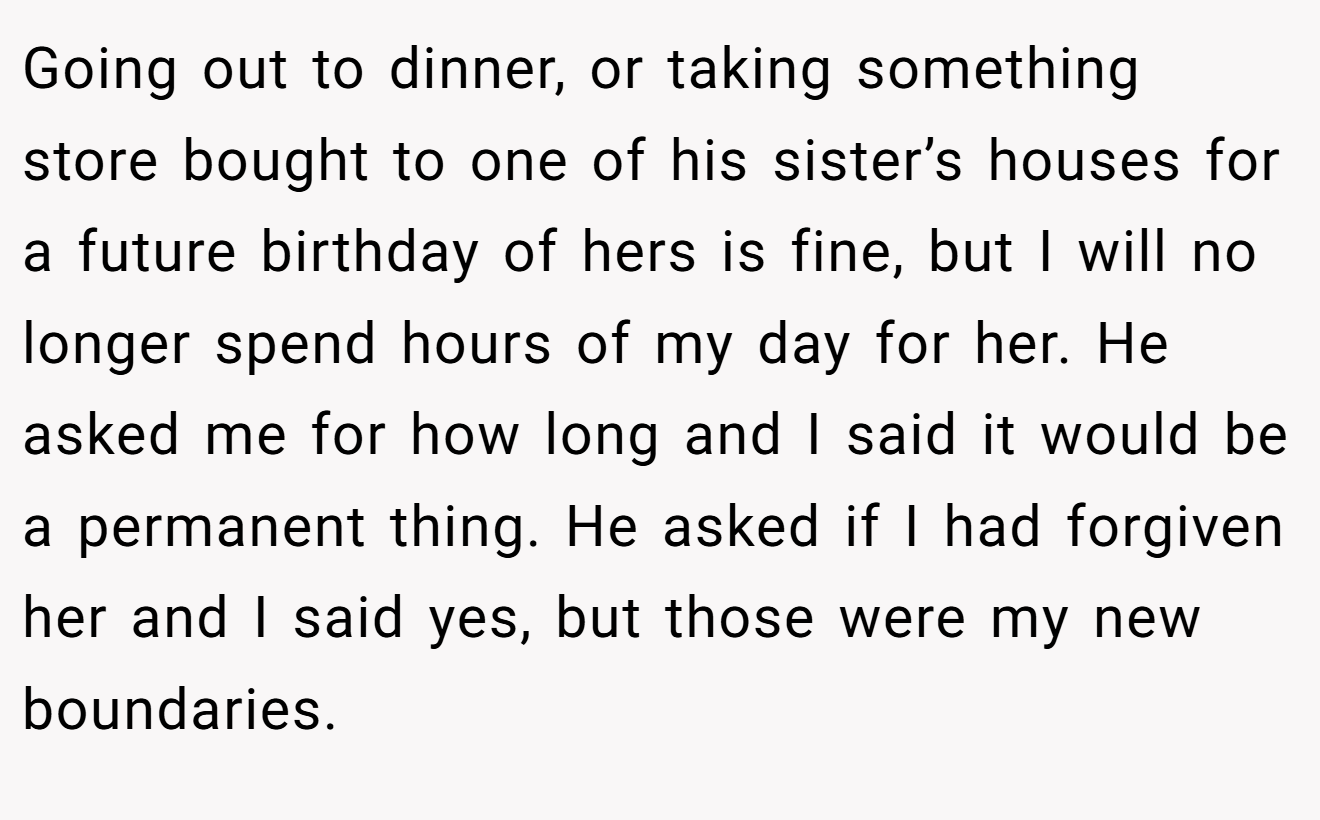 Going out to dinner, or taking something store bought to one of his sister’s houses for a future birthday of hers is fine, but I will no longer spend hours of my day for her. He asked me for how long and I said it would be a permanent thing. He asked if I had forgiven her and I said yes, but those were my new boundaries.