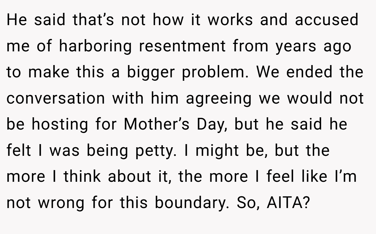 He said that’s not how it works and accused me of harboring resentment from years ago to make this a bigger problem. We ended the conversation with him agreeing we would not be hosting for Mother’s Day, but he said he felt I was being petty. I might be, but the more I think about it, the more I feel like I’m not wrong for this boundary. So, AITA?
