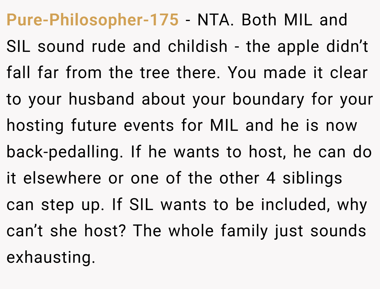 Pure-Philosopher-175 − NTA. Both MIL and SIL sound rude and childish - the apple didn’t fall far from the tree there. You made it clear to your husband about your boundary for your hosting future events for MIL and he is now back-pedalling. If he wants to host, he can do it elsewhere or one of the other 4 siblings can step up. If SIL wants to be included, why can’t she host? The whole family just sounds exhausting.