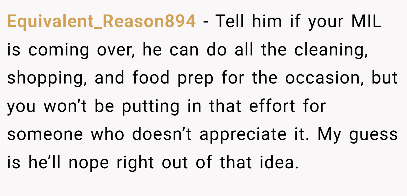 Equivalent_Reason894 − Tell him if your MIL is coming over, he can do all the cleaning, shopping, and food prep for the occasion, but you won’t be putting in that effort for someone who doesn’t appreciate it. My guess is he’ll nope right out of that idea.