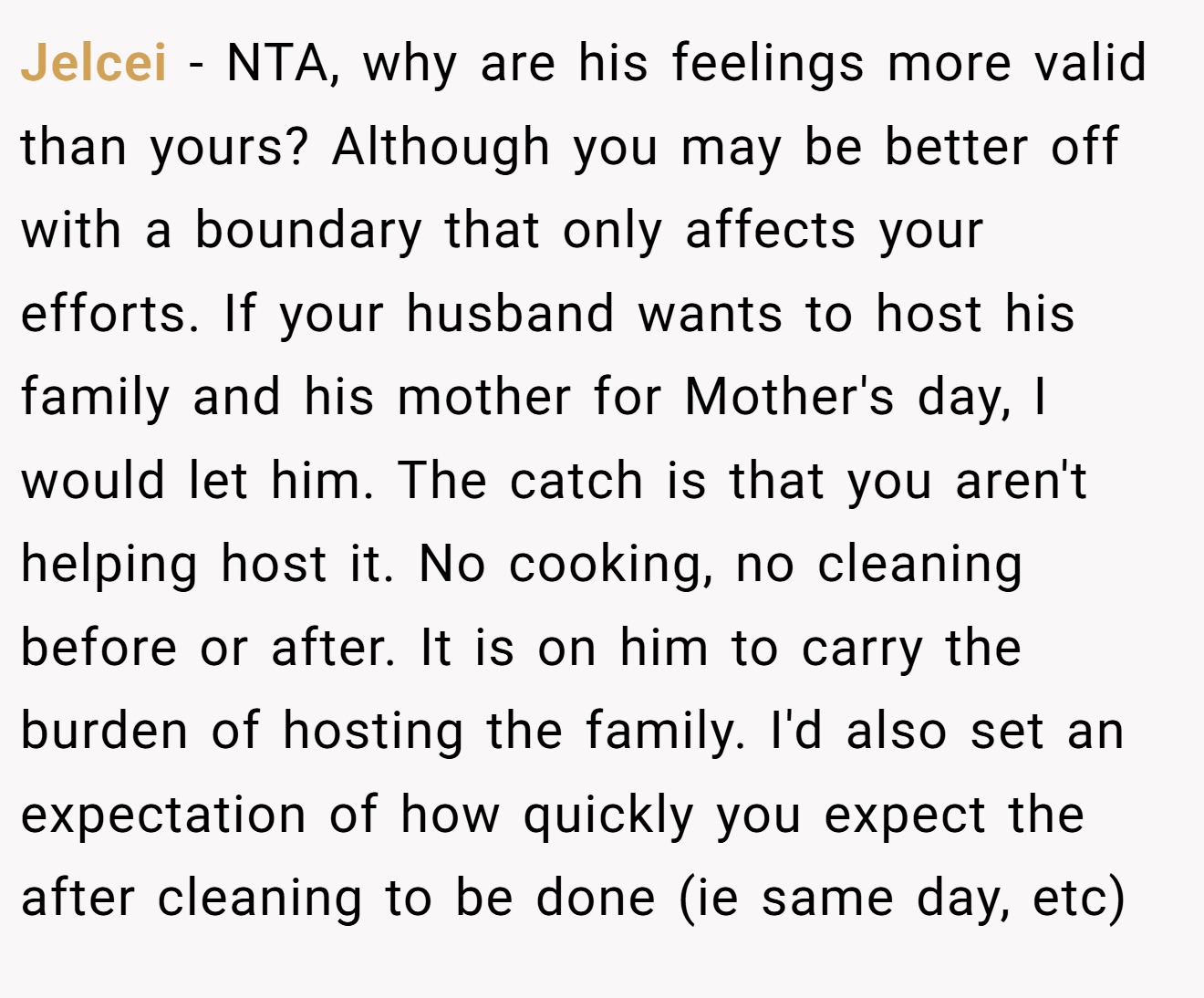 Jelcei − NTA, why are his feelings more valid than yours? Although you may be better off with a boundary that only affects your efforts. If your husband wants to host his family and his mother for Mother's day, I would let him. The catch is that you aren't helping host it. No cooking, no cleaning before or after. It is on him to carry the burden of hosting the family. I'd also set an expectation of how quickly you expect the after cleaning to be done (ie same day, etc)