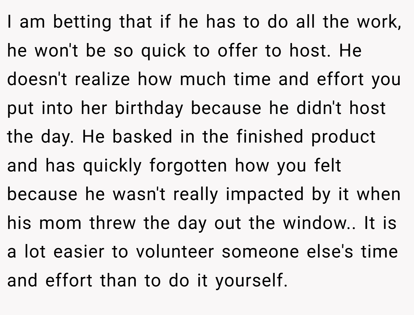 I am betting that if he has to do all the work, he won't be so quick to offer to host. He doesn't realize how much time and effort you put into her birthday because he didn't host the day. He basked in the finished product and has quickly forgotten how you felt because he wasn't really impacted by it when his mom threw the day out the window.. It is a lot easier to volunteer someone else's time and effort than to do it yourself.