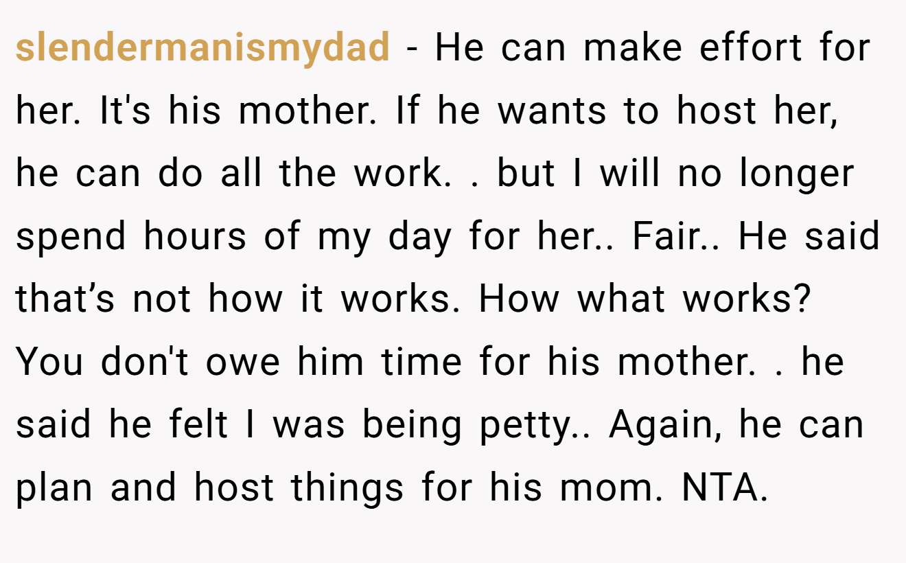 slendermanismydad − He can make effort for her. It's his mother. If he wants to host her, he can do all the work. . but I will no longer spend hours of my day for her.. Fair.. He said that’s not how it works. How what works? You don't owe him time for his mother. . he said he felt I was being petty.. Again, he can plan and host things for his mom. NTA. 