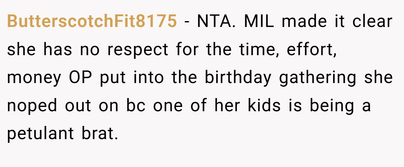 ButterscotchFit8175 − NTA. MIL made it clear she has no respect for the time, effort, money OP put into the birthday gathering she noped out on bc one of her kids is being a petulant brat. 