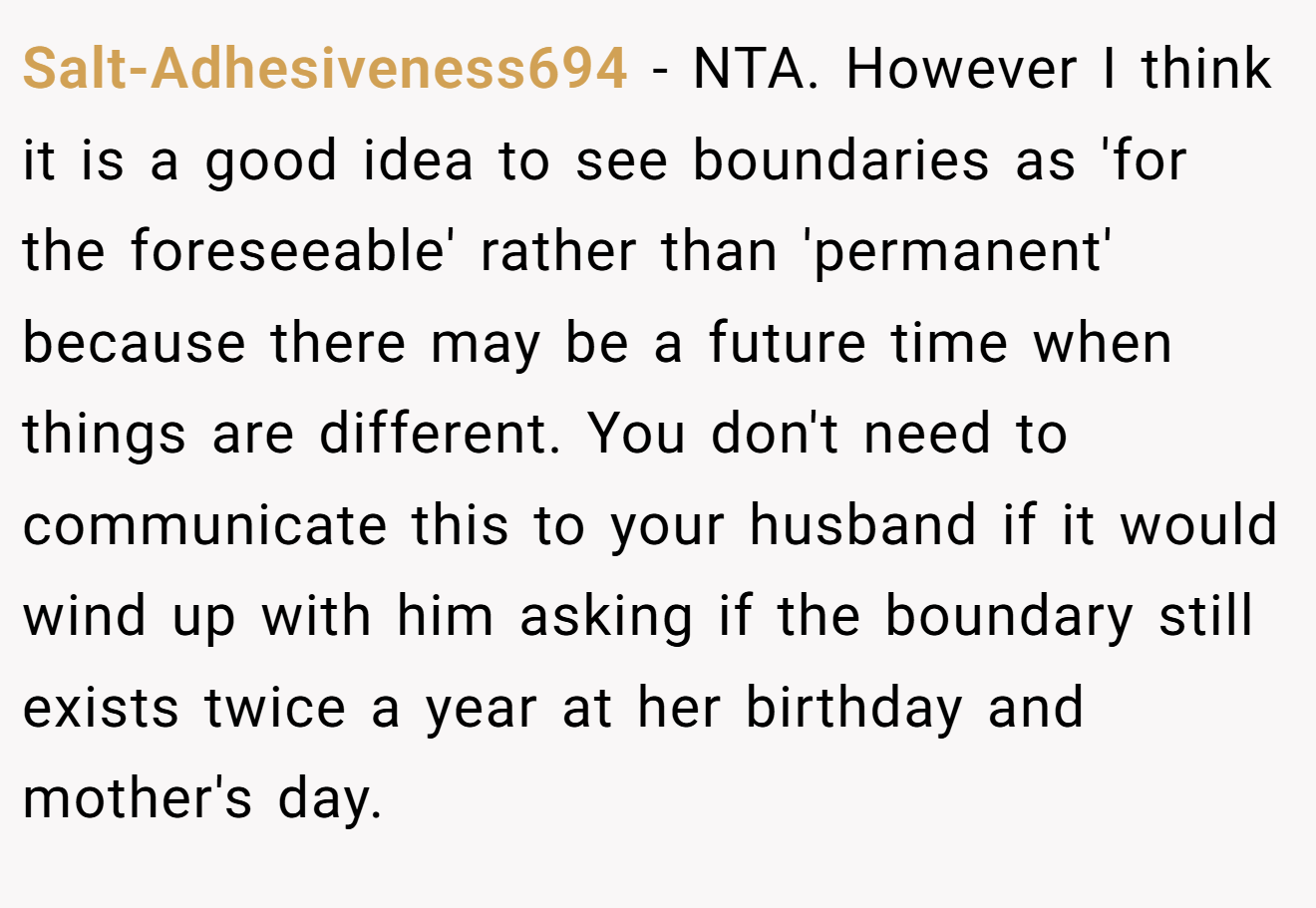 Salt-Adhesiveness694 − NTA. However I think it is a good idea to see boundaries as 'for the foreseeable' rather than 'permanent' because there may be a future time when things are different. You don't need to communicate this to your husband if it would wind up with him asking if the boundary still exists twice a year at her birthday and mother's day.