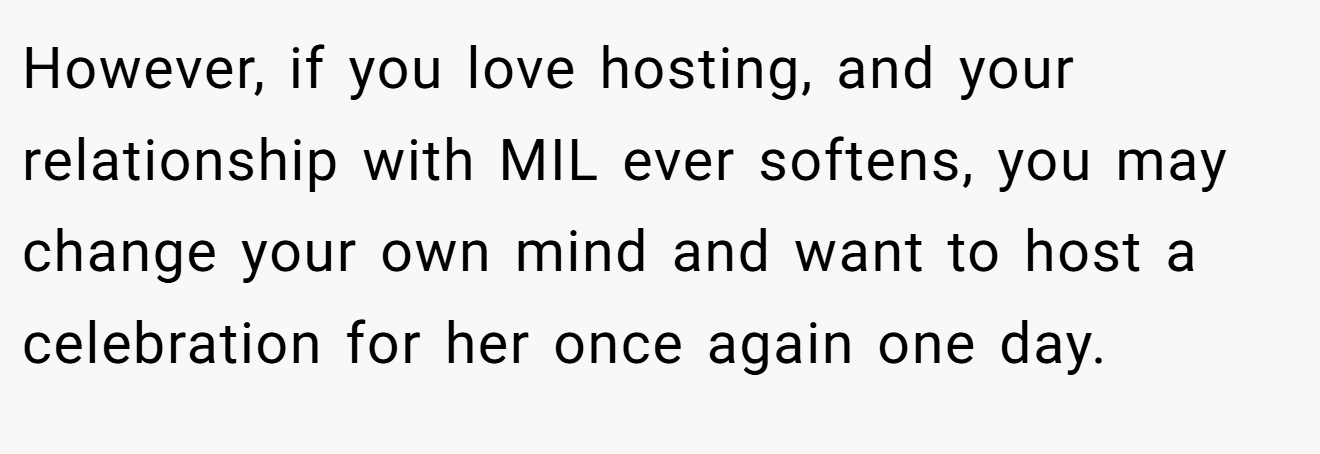 However, if you love hosting, and your relationship with MIL ever softens, you may change your own mind and want to host a celebration for her once again one day.